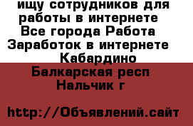 ищу сотрудников для работы в интернете - Все города Работа » Заработок в интернете   . Кабардино-Балкарская респ.,Нальчик г.